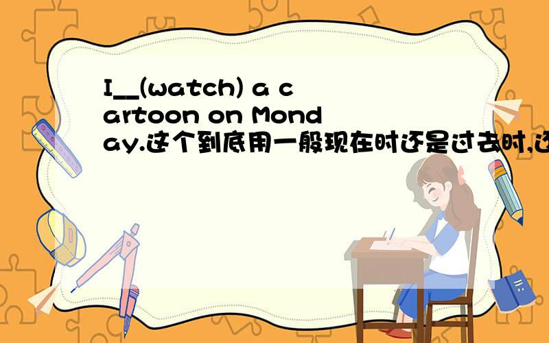 I__(watch) a cartoon on Monday.这个到底用一般现在时还是过去时,还是都可以,请说一下理由.