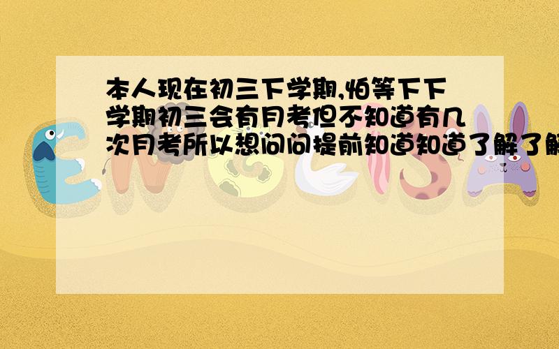 本人现在初三下学期,怕等下下学期初三会有月考但不知道有几次月考所以想问问提前知道知道了解了解（本人初三上学期有四次月考）请问初三下学期会有几次月考?四次还是五次?