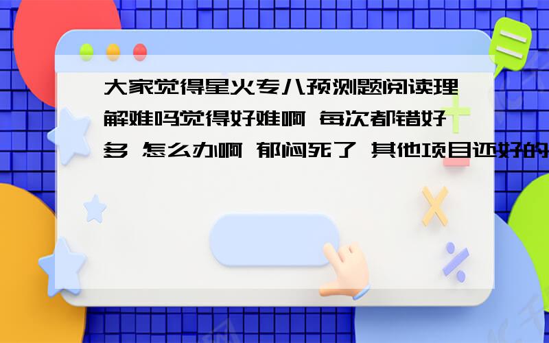 大家觉得星火专八预测题阅读理解难吗觉得好难啊 每次都错好多 怎么办啊 郁闷死了 其他项目还好的 阅读不是我的强项啊!大家做过的来说一说啊!