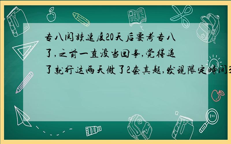 专八阅读速度20天后要考专八了,之前一直没当回事,觉得过了就行这两天做了2套真题,发现限定时间30分钟的4个阅读我都要40分钟以上,而且正确率不高.咋整