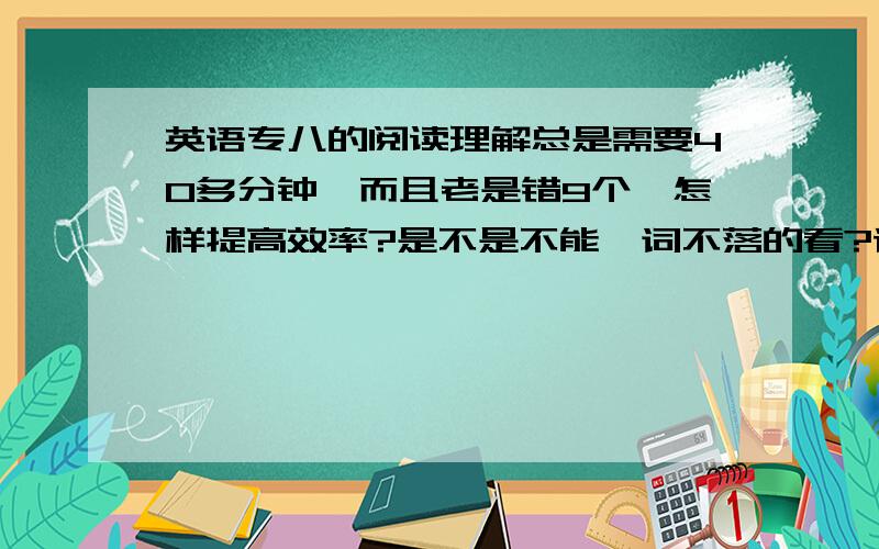 英语专八的阅读理解总是需要40多分钟,而且老是错9个,怎样提高效率?是不是不能一词不落的看?请问通过的人,你们是不是专八都是略读?我都是看全篇,发现时间不够.