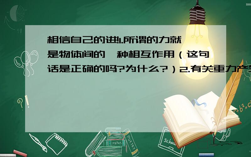 相信自己的进!1.所谓的力就是物体间的一种相互作用（这句话是正确的吗?为什么?）2.有关重力产生的原因说法正确的是___（请解析）A．物体只有接触地球,才被地球吸引．B．地球吸引物体,