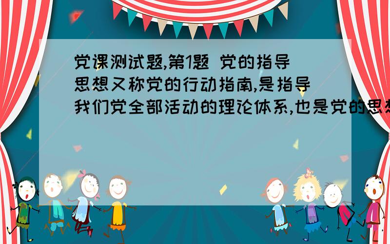 党课测试题,第1题 党的指导思想又称党的行动指南,是指导我们党全部活动的理论体系,也是党的思想建设、政治建设、组织建设、作风建设和制度建设的理论基础.十六大党章明确规定：“中