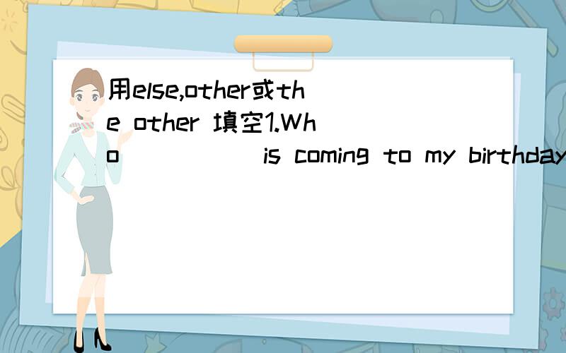 用else,other或the other 填空1.Who _____is coming to my birthday party?2.Is anybody ______with Tom to the shop?3.There are_____ways to do this exercise.