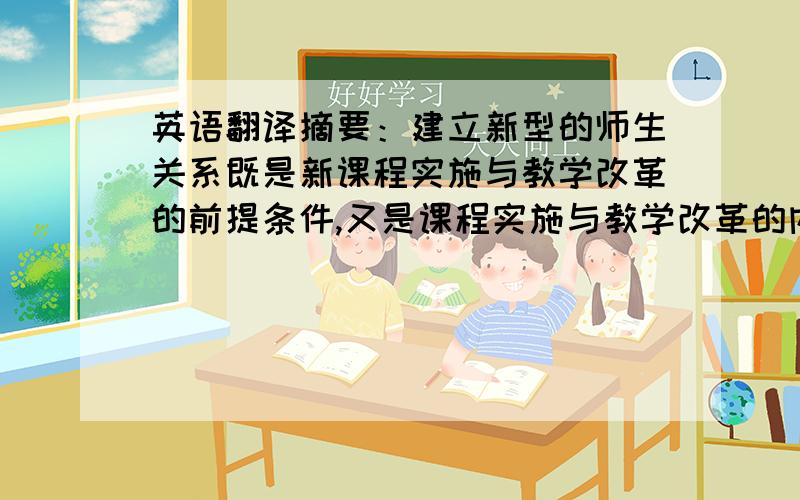 英语翻译摘要：建立新型的师生关系既是新课程实施与教学改革的前提条件,又是课程实施与教学改革的内容和任务.建立充分体现民主平等,尊师爱生、教学相长的师生关系是新教育理念实施