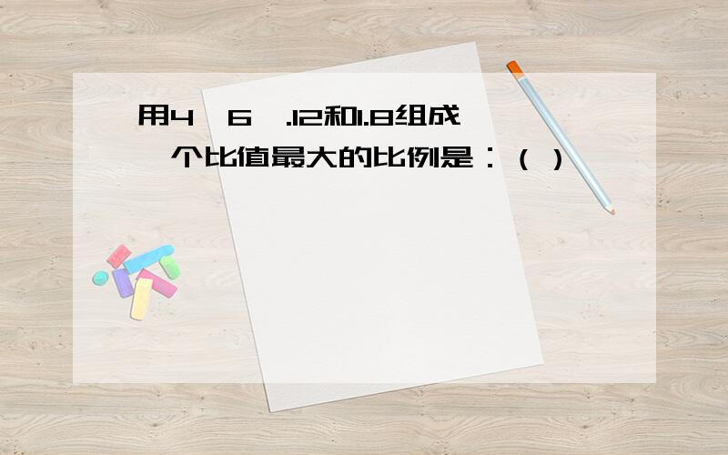 用4,6,.12和1.8组成一个比值最大的比例是：（）