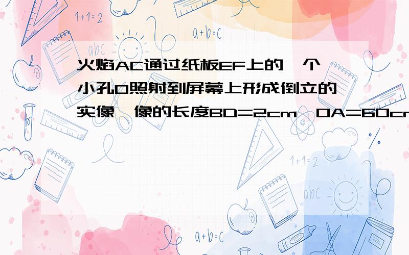 火焰AC通过纸板EF上的一个小孔O照射到屏幕上形成倒立的实像,像的长度BD=2cm,OA=60cm,OB=20cm,求火焰AC