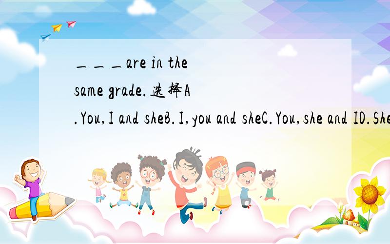 ___are in the same grade.选择A.You,I and sheB.I,you and sheC.You,she and ID.She,you and I顺便告诉我为什么