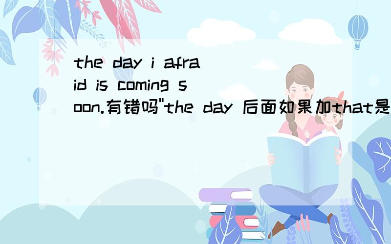 the day i afraid is coming soon.有错吗''the day 后面如果加that是不是要加句子?