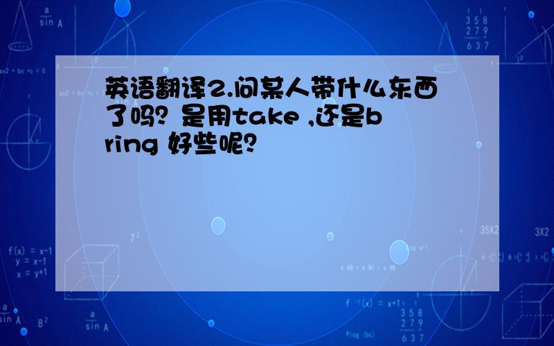 英语翻译2.问某人带什么东西了吗？是用take ,还是bring 好些呢？