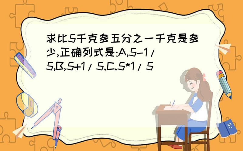 求比5千克多五分之一千克是多少,正确列式是:A,5-1/5,B,5+1/5.C.5*1/5