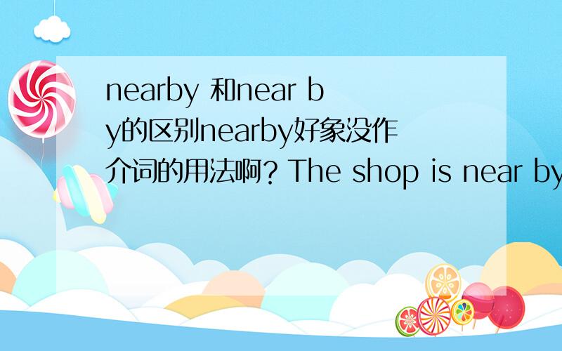 nearby 和near by的区别nearby好象没作介词的用法啊？The shop is near by my school.中的by去掉行么？near by如果是副词的话可否举个例子？