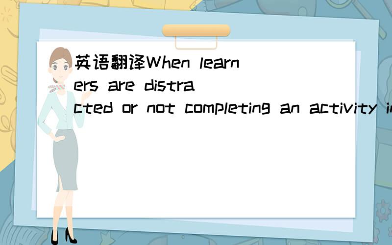 英语翻译When learners are distracted or not completing an activity in the way the teacher wants them to do it then they are off task.When learners are doing an activity in the way the teacher intended that it should be done then learners are on t