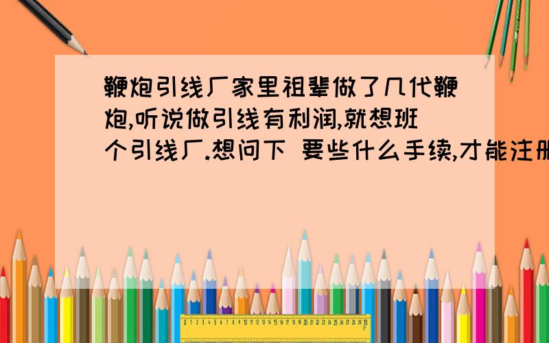 鞭炮引线厂家里祖辈做了几代鞭炮,听说做引线有利润,就想班个引线厂.想问下 要些什么手续,才能注册.好办吗 重庆的