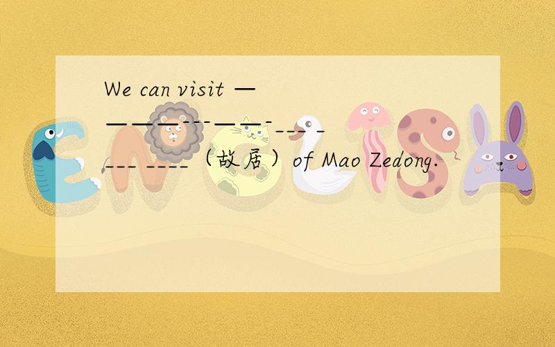 We can visit ————---——-___ ____ ____（故居）of Mao Zedong.