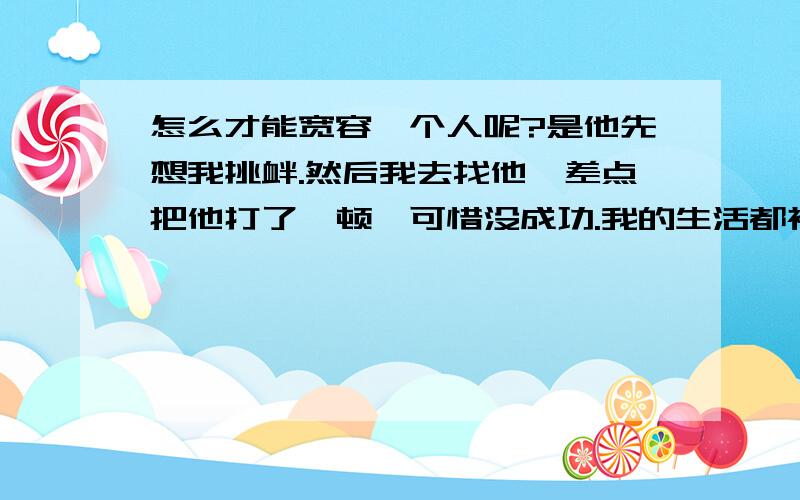 怎么才能宽容一个人呢?是他先想我挑衅.然后我去找他,差点把他打了一顿,可惜没成功.我的生活都被他完全搞乱了!天天想着怎么去报复他.脑子里想的全是这件事情.我该怎么办?该宽容他吗?他