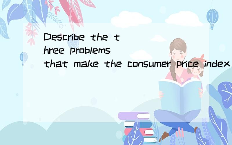 Describe the three problems that make the consumer price index an imperfect measure of the cost of Describe the three problems that make the consumer price index an imperfect measure of the cost of living..上面少个living