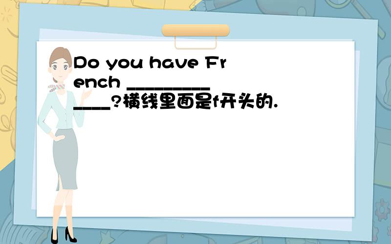 Do you have French _____________?横线里面是f开头的.