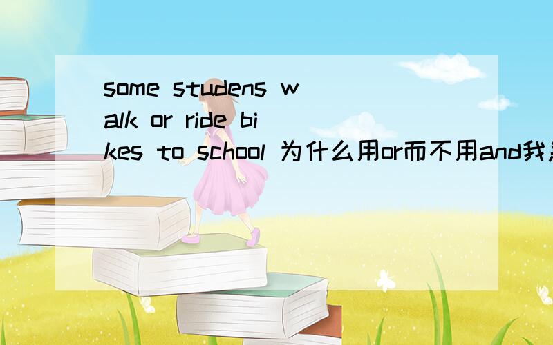 some studens walk or ride bikes to school 为什么用or而不用and我急用..谢谢个位了..