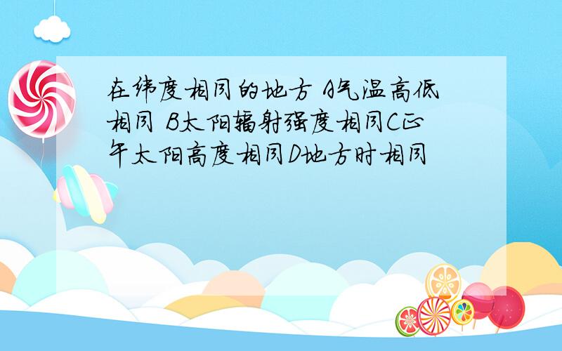 在纬度相同的地方 A气温高低相同 B太阳辐射强度相同C正午太阳高度相同D地方时相同