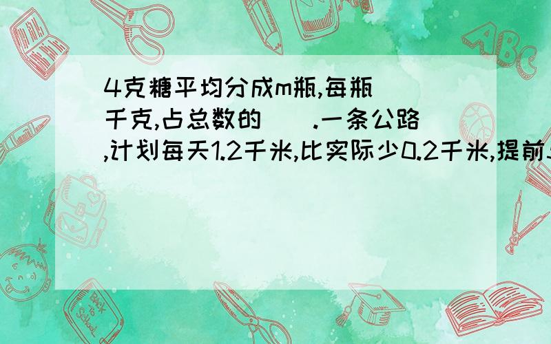 4克糖平均分成m瓶,每瓶（）千克,占总数的（）.一条公路,计划每天1.2千米,比实际少0.2千米,提前5天修完.全长多少千米?