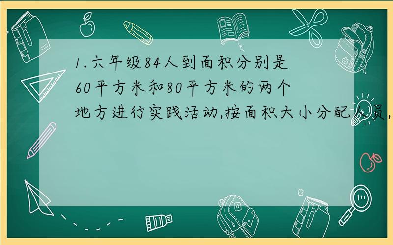 1.六年级84人到面积分别是60平方米和80平方米的两个地方进行实践活动,按面积大小分配人员,这两个地方各派多少人?2.食堂有大米若十袋,吃掉了全部 的3/5以后,又买进25袋,此时存量为原来的1/2