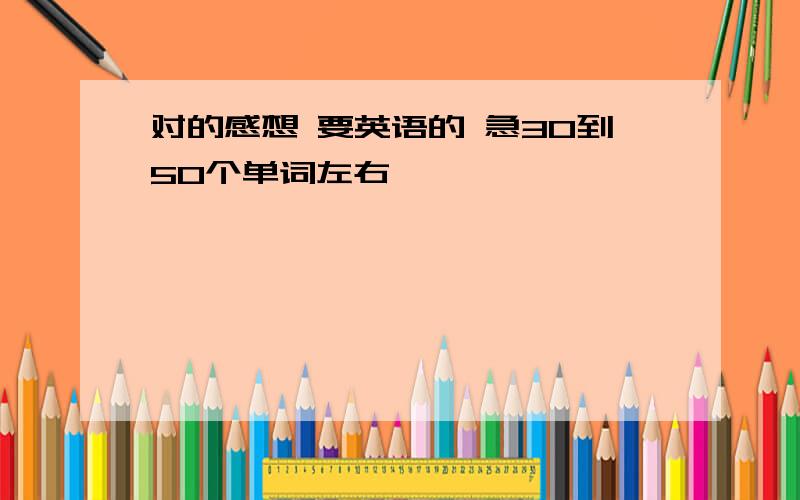 对的感想 要英语的 急30到50个单词左右