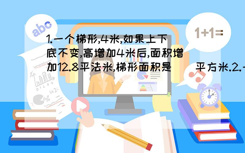 1.一个梯形,4米,如果上下底不变,高增加4米后,面积增加12.8平法米,梯形面积是()平方米.2.一个钟分针5分米.从早7点到9点,分针尖端行了()平方米.