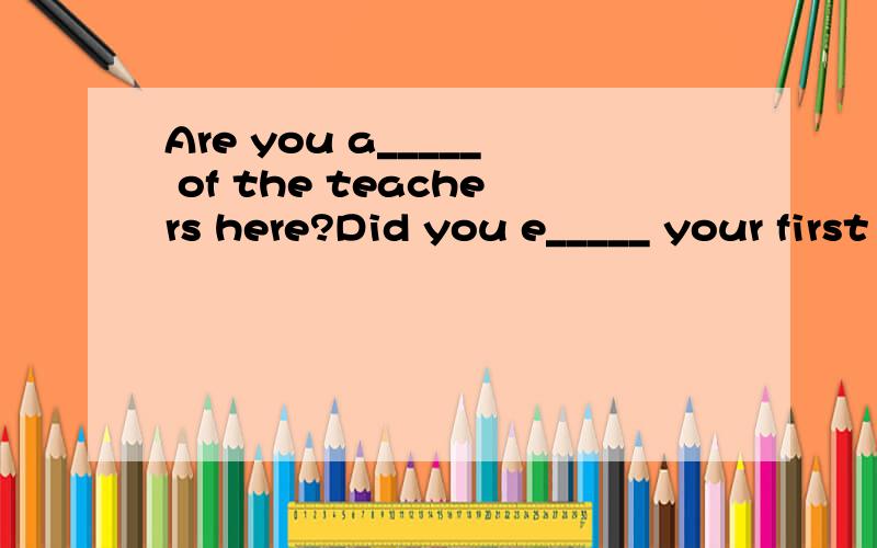 Are you a_____ of the teachers here?Did you e_____ your first day at school?
