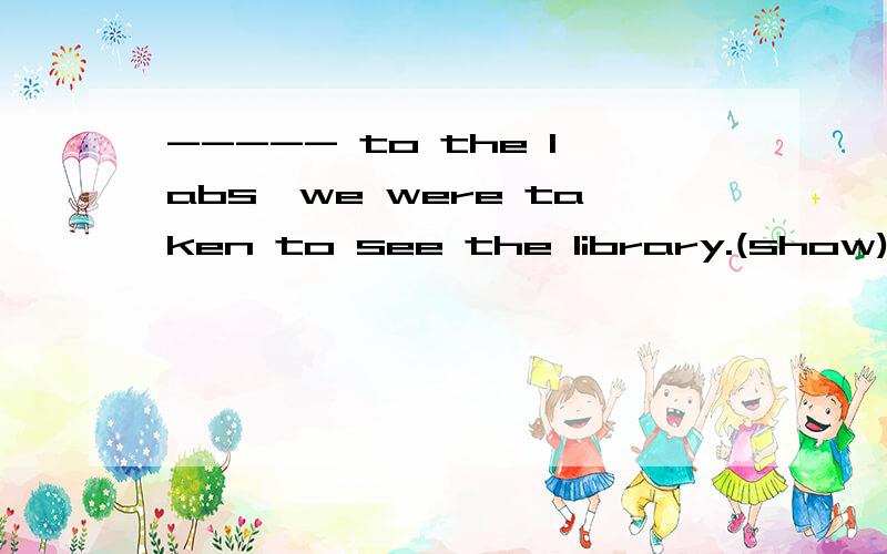 ----- to the labs,we were taken to see the library.(show)用括号内动词的适当形式填空