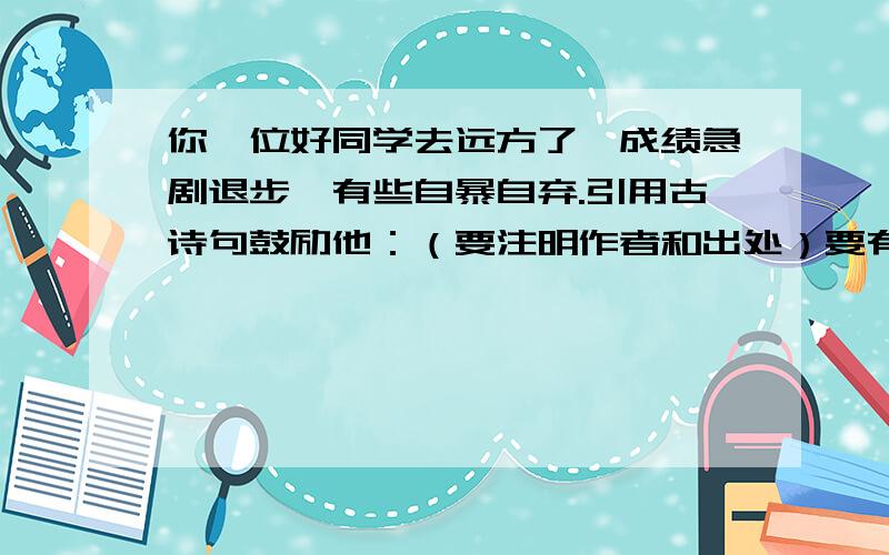 你一位好同学去远方了,成绩急剧退步,有些自暴自弃.引用古诗句鼓励他：（要注明作者和出处）要有作者和出处.