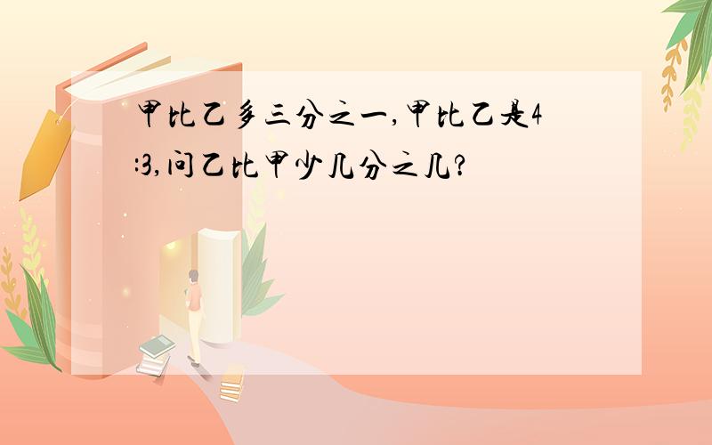 甲比乙多三分之一,甲比乙是4:3,问乙比甲少几分之几?