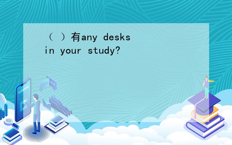 （ ）有any desks in your study?