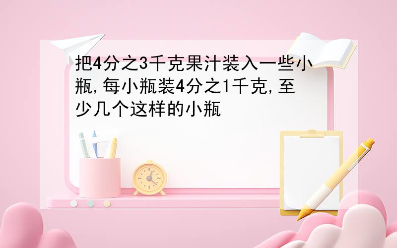 把4分之3千克果汁装入一些小瓶,每小瓶装4分之1千克,至少几个这样的小瓶