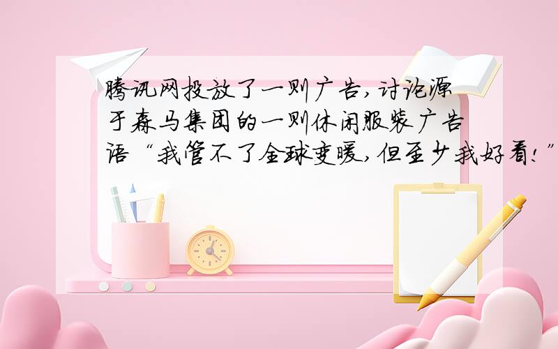 腾讯网投放了一则广告,讨论源于森马集团的一则休闲服装广告语“我管不了全球变暖,但至少我好看!”无数网民强烈批评这则广告带来的负面效应,森马方面的负责人却大呼冤枉,认为该广告