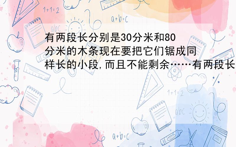 有两段长分别是30分米和80分米的木条现在要把它们锯成同样长的小段,而且不能剩余……有两段长分别是30分米和80分米的木条现在要把它们锯成同样长的小段,而且不能剩余,每小段最长是多