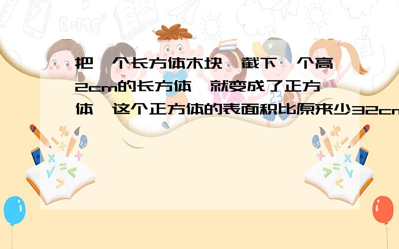 把一个长方体木块,截下一个高2cm的长方体,就变成了正方体,这个正方体的表面积比原来少32cm²求原来长方体的表面积