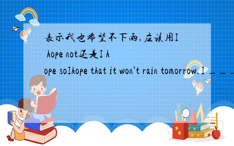 表示我也希望不下雨,应该用I hope not还是I hope soIhope that it won't rain tomorrow.I ___.Our school will have a spring picnic.选项A.hope so B.hope not个人觉得怎么都解释的通.A我也希望如此.B我也希望不下雨