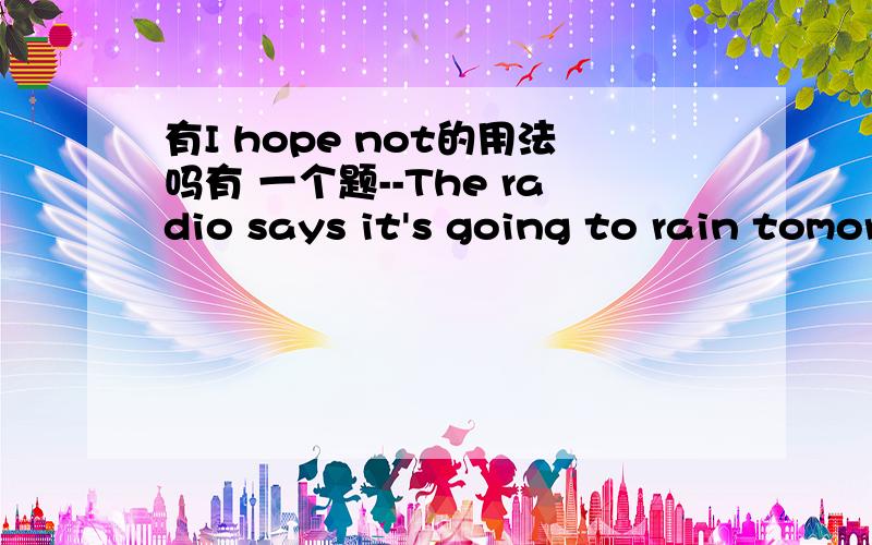 有I hope not的用法吗有 一个题--The radio says it's going to rain tomorrow.--( ),we have just decided to go to the park tomorrow.A.I hope not.B.I'm afraid not.C.I'm afraid so.D.I hope so.