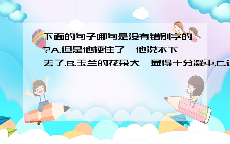 下面的句子哪句是没有错别字的?A.但是他梗住了,他说不下去了.B.玉兰的花朵大,显得十分凝重.C.让你在燥动中获得一份自省的宁静,一份化外的智慧和实实在在的虚无.D.济南的冬天是晌晴的.