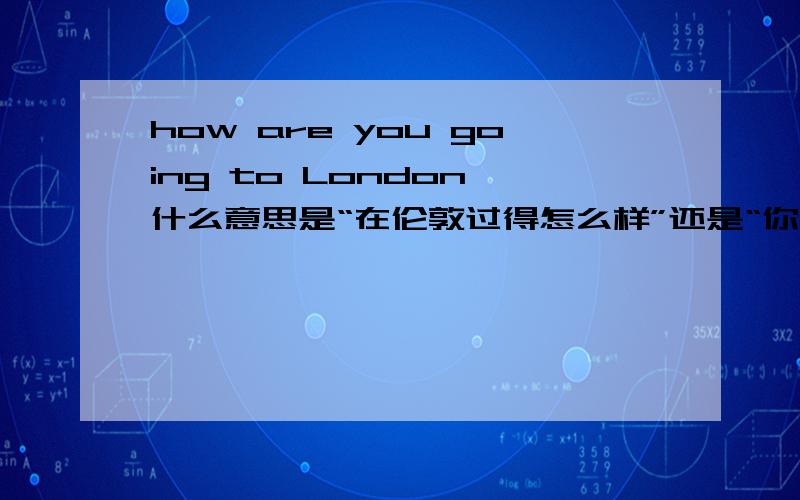 how are you going to London 什么意思是“在伦敦过得怎么样”还是“你是怎么去伦敦的”   求解啊