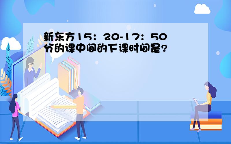 新东方15：20-17：50分的课中间的下课时间是?