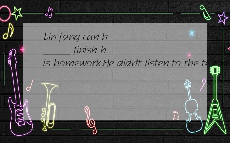 Lin fang can h_____ finish his homework.He didn't listen to the teacher in class at all.The basket is f____ of fruits and they are fresh.