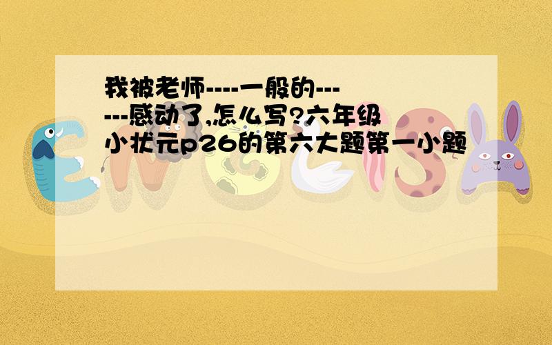 我被老师----一般的------感动了,怎么写?六年级小状元p26的第六大题第一小题