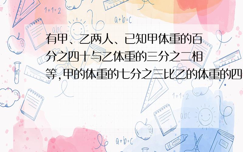 有甲、乙两人、已知甲体重的百分之四十与乙体重的三分之二相等,甲的体重的七分之三比乙的体重的四分之三少二分之三千克,求甲、乙两人的体重.