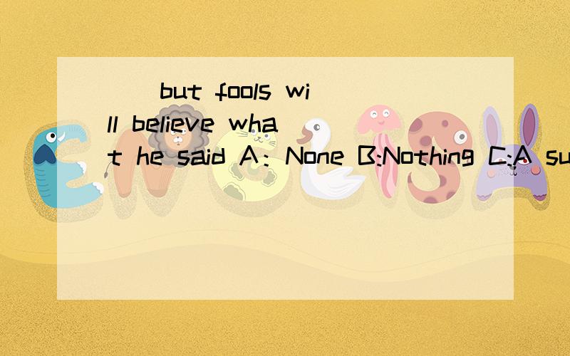 （）but fools will believe what he said A：None B:Nothing C:A such heavy D：Everything