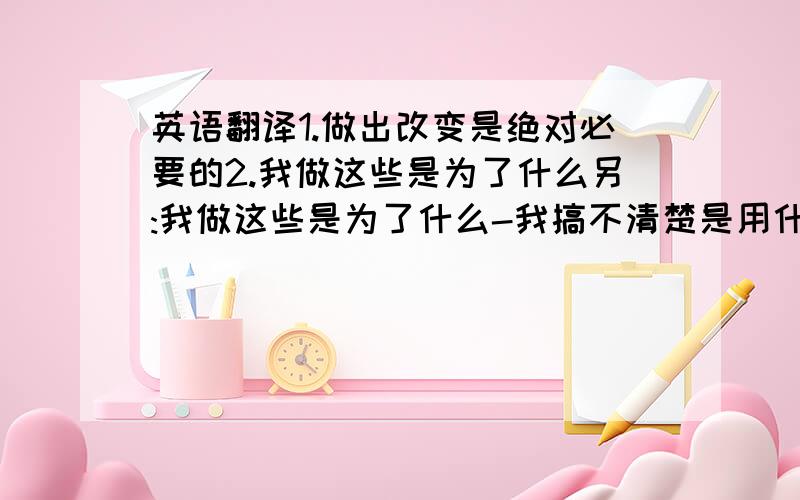 英语翻译1.做出改变是绝对必要的2.我做这些是为了什么另:我做这些是为了什么-我搞不清楚是用什么时态?是why did i do it for?还是why do i did it for?还是why have i done it for?还是别的?