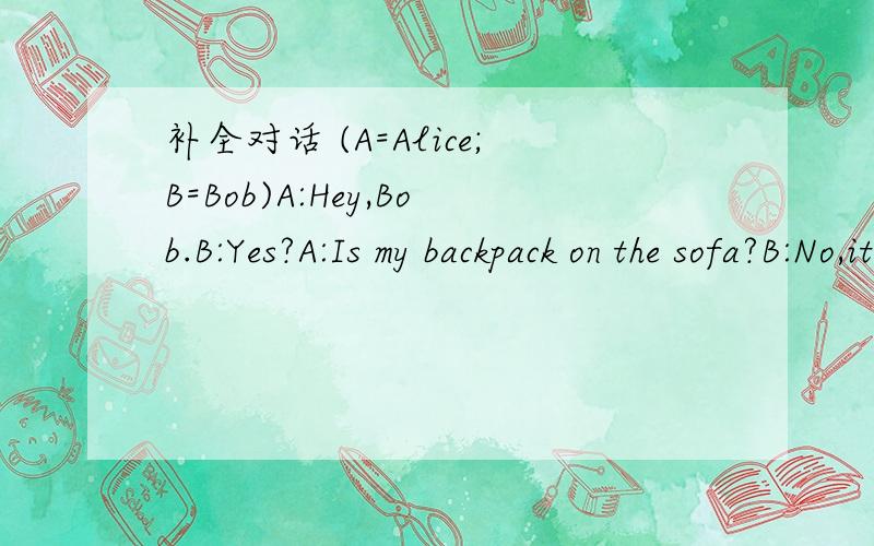 补全对话 (A=Alice;B=Bob)A:Hey,Bob.B:Yes?A:Is my backpack on the sofa?B:No,it is not._______.A:Oh,OK.How about my baseball?Is it under the chair?B:________.It is under the table,too.A:Oh,_________?B:They are on the sofa.A:And where is my alarm clo