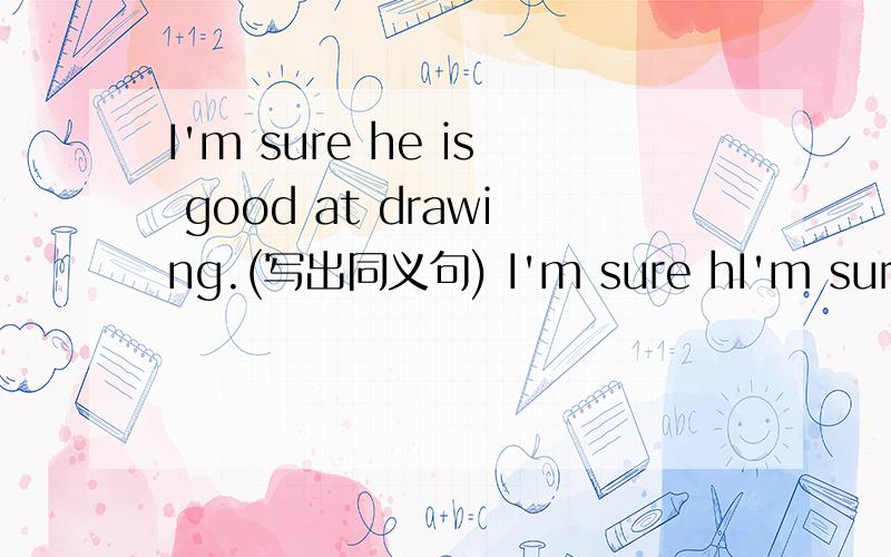 I'm sure he is good at drawing.(写出同义句) I'm sure hI'm sure he is good at drawing.(写出同义句)I'm sure he ________ ________.