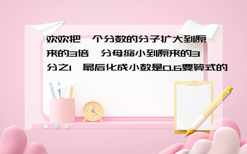 欢欢把一个分数的分子扩大到原来的3倍,分母缩小到原来的3分之1,最后化成小数是0.6要算式的